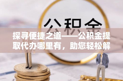 哈巴河探寻便捷之道——公积金提取代办哪里有，助您轻松解决资金难题
