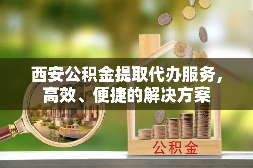 哈巴河西安公积金提取代办服务，高效、便捷的解决方案