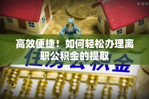 哈巴河高效便捷！如何轻松办理离职公积金的提取