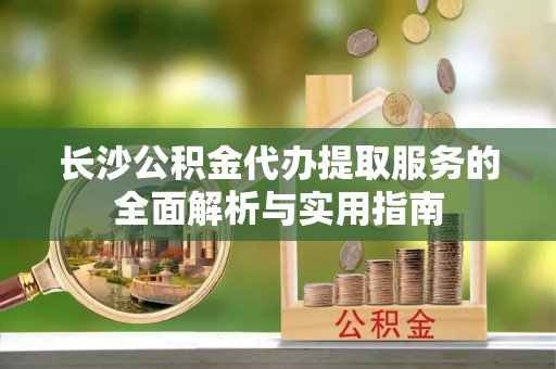 哈巴河长沙公积金代办提取服务的全面解析与实用指南