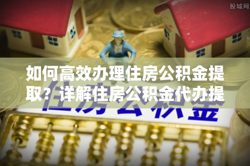 哈巴河如何高效办理住房公积金提取？详解住房公积金代办提取流程