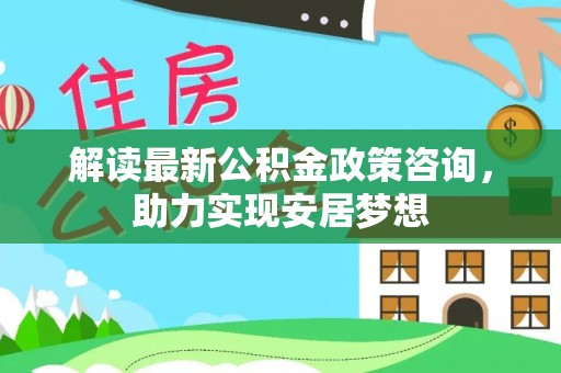 哈巴河解读最新公积金政策咨询，助力实现安居梦想