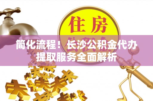 哈巴河简化流程！长沙公积金代办提取服务全面解析