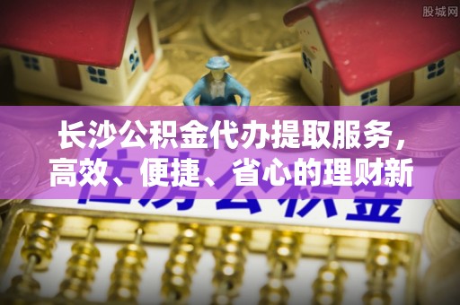 哈巴河长沙公积金代办提取服务，高效、便捷、省心的理财新选择