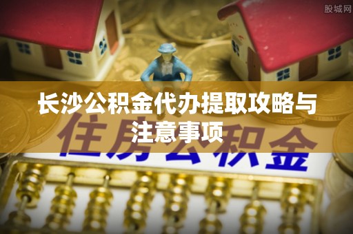 哈巴河长沙公积金代办提取攻略与注意事项