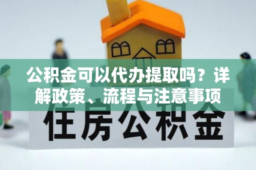 哈巴河公积金可以代办提取吗？详解政策、流程与注意事项