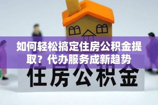 哈巴河如何轻松搞定住房公积金提取？代办服务成新趋势