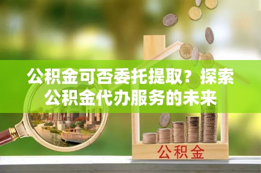 哈巴河公积金可否委托提取？探索公积金代办服务的未来