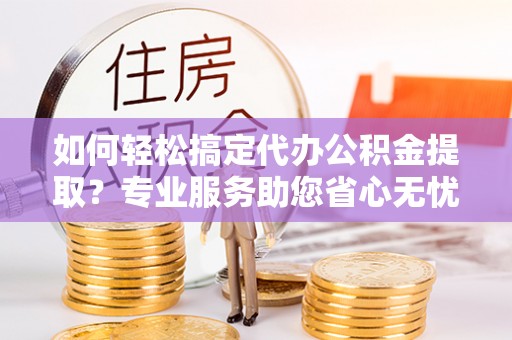 哈巴河如何轻松搞定代办公积金提取？专业服务助您省心无忧
