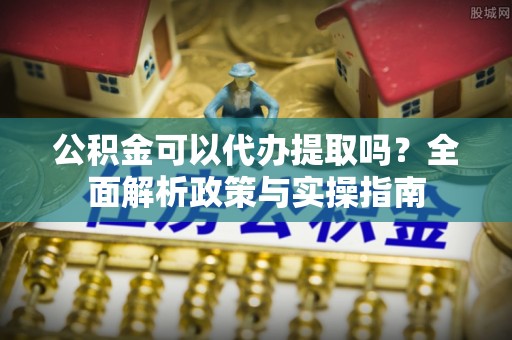 哈巴河公积金可以代办提取吗？全面解析政策与实操指南