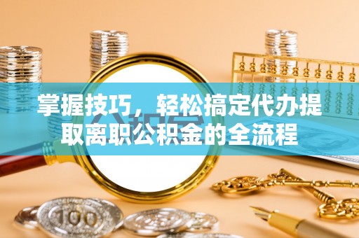 哈巴河掌握技巧，轻松搞定代办提取离职公积金的全流程
