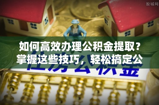 哈巴河如何高效办理公积金提取？掌握这些技巧，轻松搞定公积金代办提取