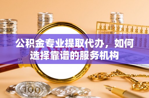 哈巴河公积金专业提取代办，如何选择靠谱的服务机构